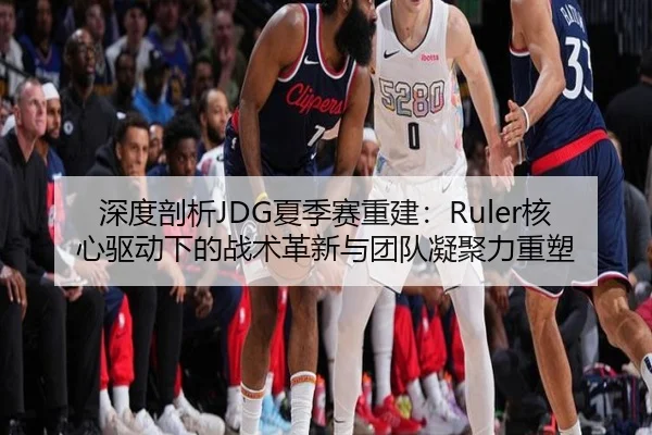 深度剖析JDG夏季赛重建：Ruler核心驱动下的战术革新与团队凝聚力重塑