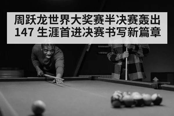 周跃龙世界大奖赛半决赛轰出147 生涯首进决赛书写新篇章