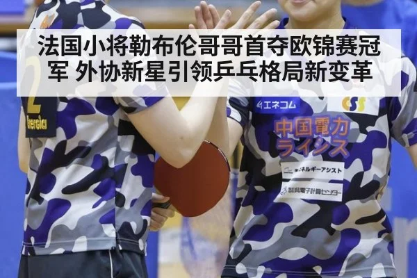 法国小将勒布伦哥哥首夺欧锦赛冠军 外协新星引领乒乓格局新变革